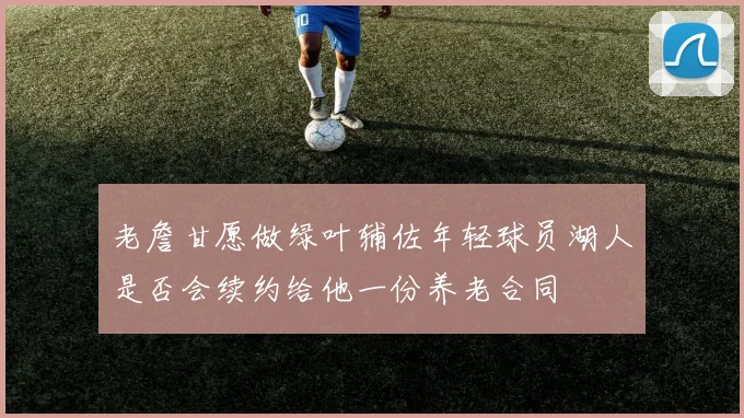 老詹甘愿做绿叶辅佐年轻球员湖人是否会续约给他一份养老合同