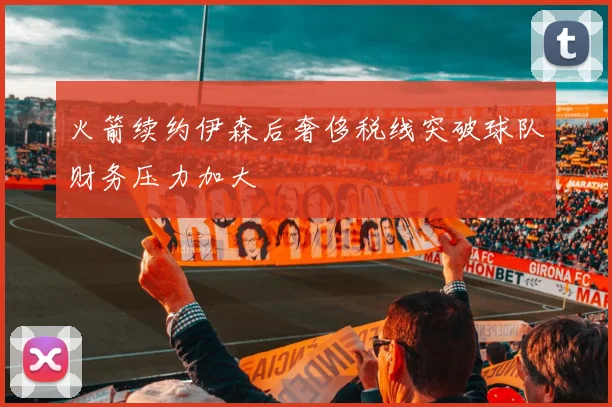 火箭续约伊森后奢侈税线突破球队财务压力加大