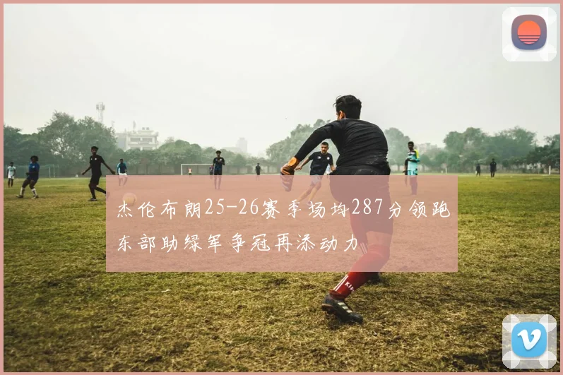 杰伦布朗25-26赛季场均287分领跑东部助绿军争冠再添动力