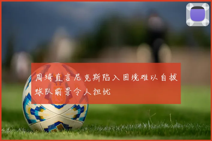 周琦直言尼克斯陷入困境难以自拔球队前景令人担忧