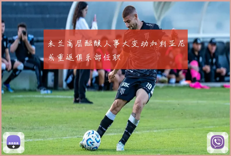 米兰高层酝酿人事大变动加利亚尼或重返俱乐部任职