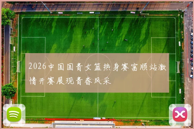 2026中国国青女篮热身赛富顺站激情开赛展现青春风采