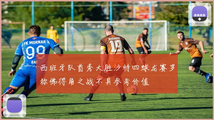 西班牙队首秀大胜沙特四球龙赛罗称佛得角之战不具参考价值