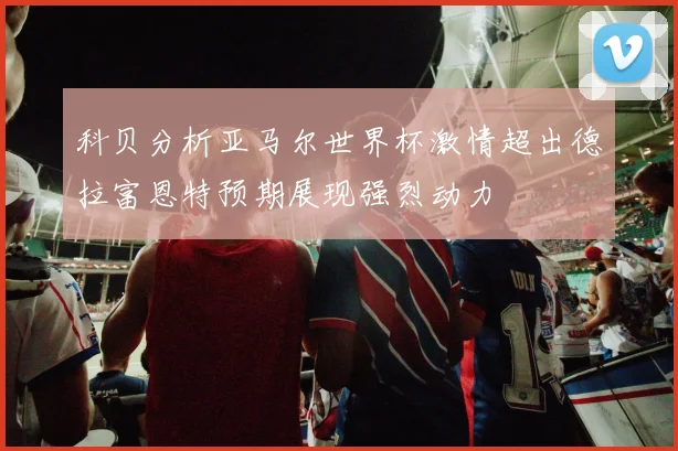 科贝分析亚马尔世界杯激情超出德拉富恩特预期展现强烈动力