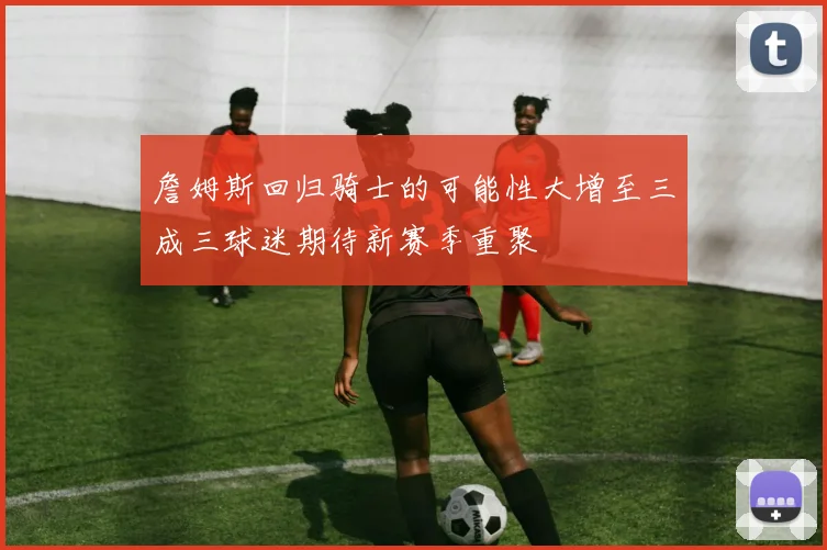 詹姆斯回归骑士的可能性大增至三成三球迷期待新赛季重聚
