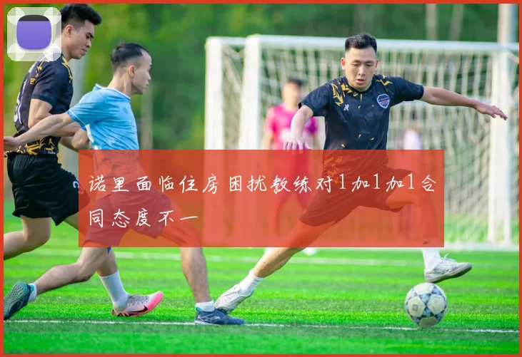 诺里面临住房困扰教练对1加1加1合同态度不一