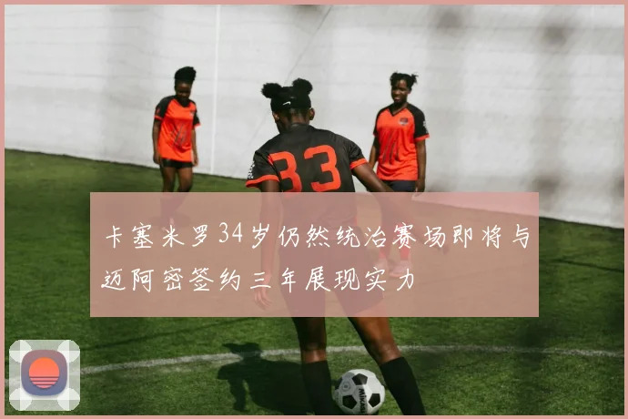 卡塞米罗34岁仍然统治赛场即将与迈阿密签约三年展现实力