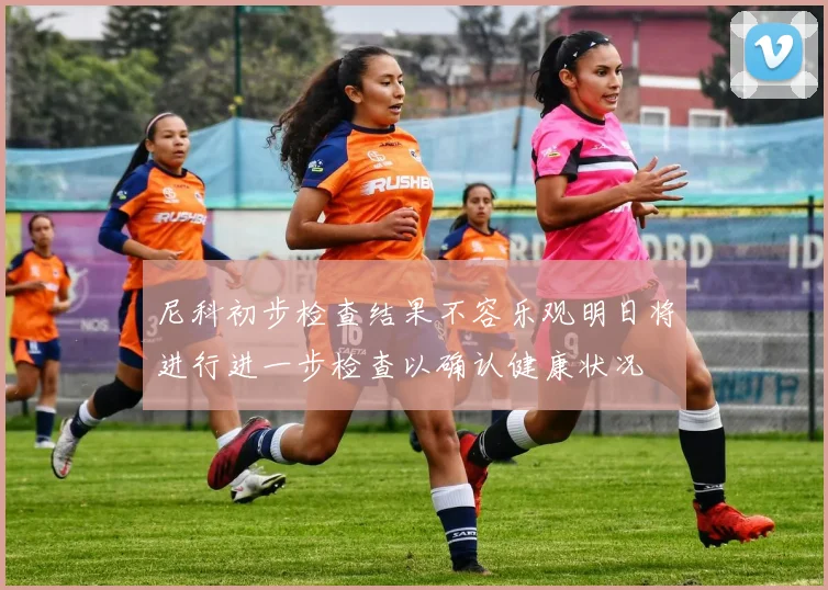 尼科初步检查结果不容乐观明日将进行进一步检查以确认健康状况