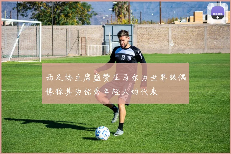 西足协主席盛赞亚马尔为世界级偶像称其为优秀年轻人的代表