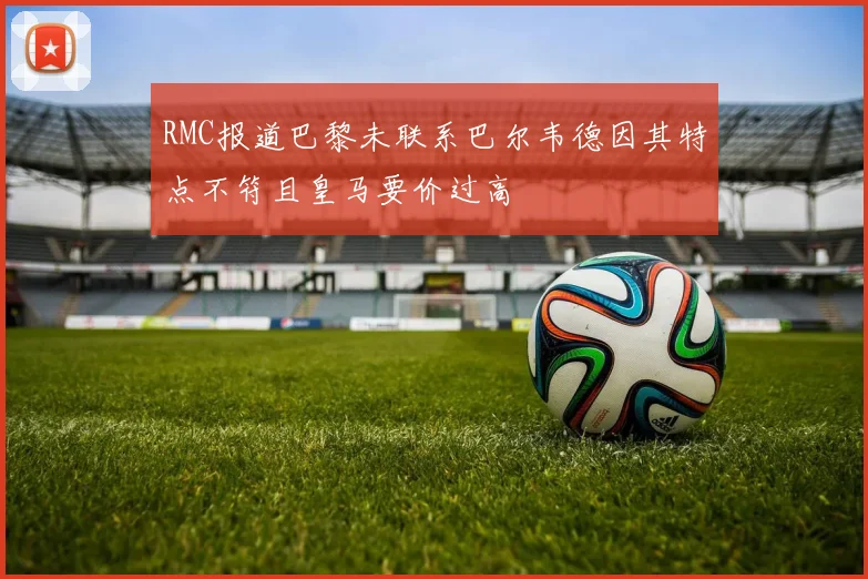RMC报道巴黎未联系巴尔韦德因其特点不符且皇马要价过高